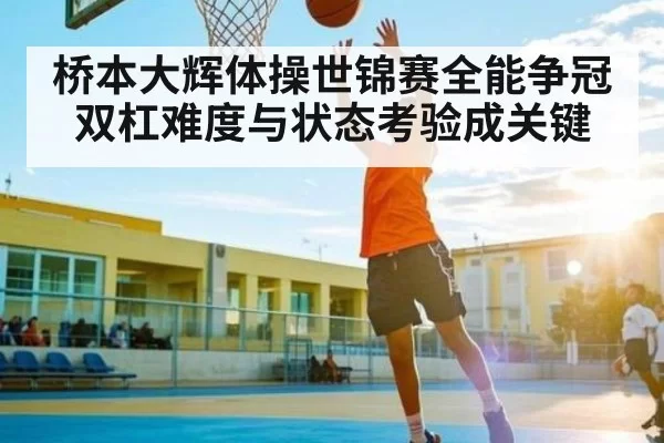 桥本大辉体操世锦赛全能争冠双杠难度与状态考验成关键